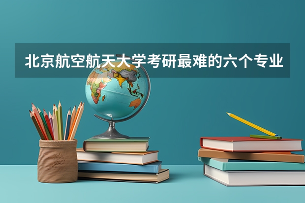北京航空航天大学考研最难的六个专业有哪些？