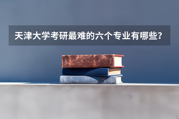 天津大学考研最难的六个专业有哪些？