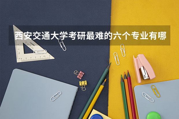 西安交通大学考研最难的六个专业有哪些？