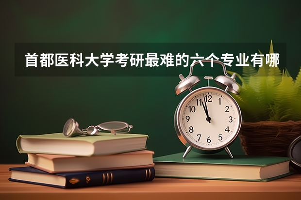 首都医科大学考研最难的六个专业有哪些？