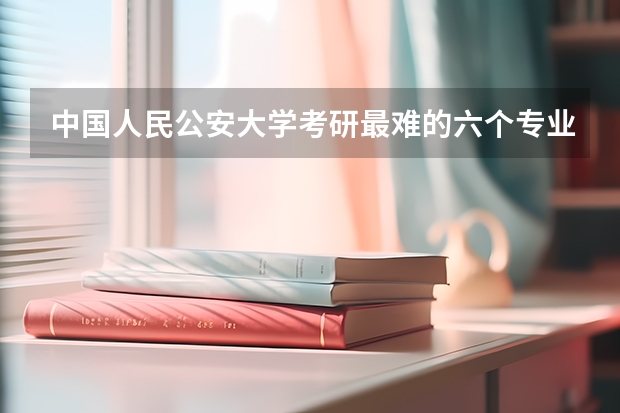 中国人民公安大学考研最难的六个专业有哪些？