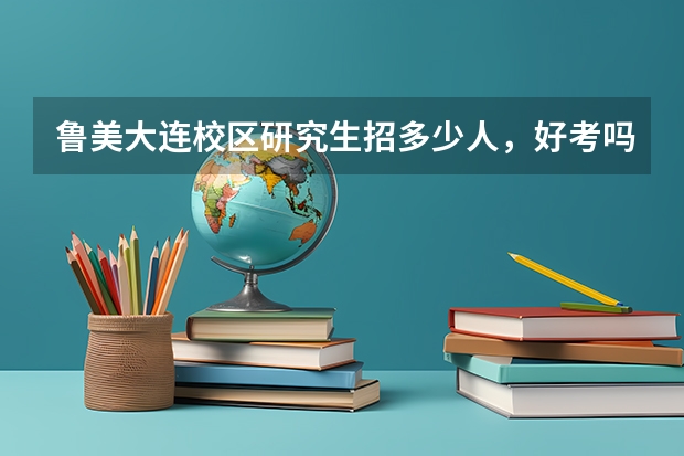 鲁美大连校区研究生招多少人，好考吗？一般都考些什么？谢谢