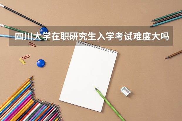 四川大学在职研究生入学考试难度大吗？