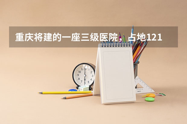 重庆将建的一座三级医院，占地121亩，计划2025年建成投用吗？
