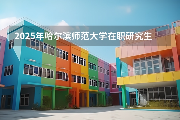 2025年哈尔滨师范大学在职研究生招生专业汇总！值得报考吗？