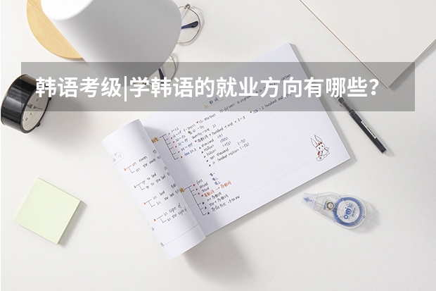 韩语考级|学韩语的就业方向有哪些?能做什么工作?
