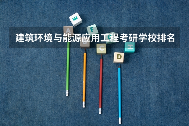 建筑环境与能源应用工程考研学校排名 能源动力专业考研院校排名 新能源材料考研学校排名