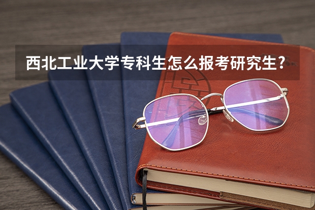 西北工业大学专科生怎么报考研究生?（考研报名条件）