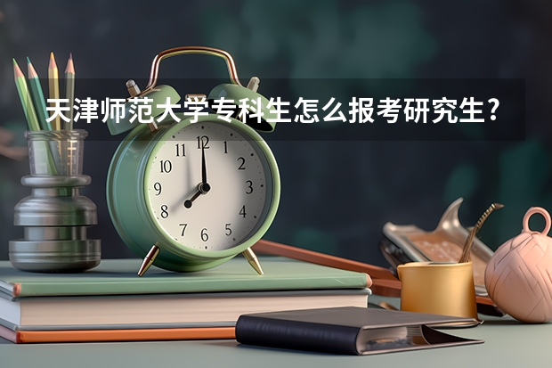 天津师范大学专科生怎么报考研究生?(考研报名条件)