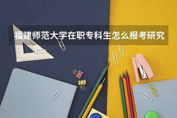 福建师范大学在职专科生怎么报考研究生