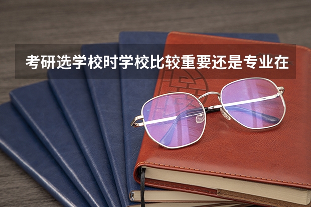 考研选学校时学校比较重要还是专业在学校的排名比较重要 考研按研究方向排名还是按专业排名 考研选学校重要还是选专业重要？