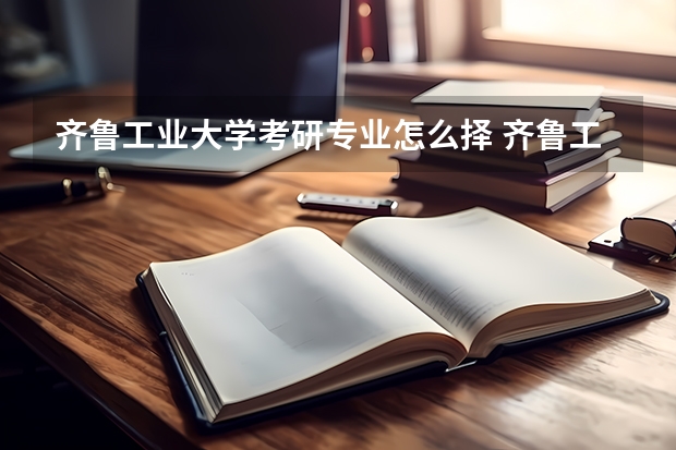齐鲁工业大学考研专业怎么择 齐鲁工业大学考研专业推荐