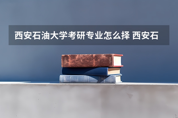 西安石油大学考研专业怎么择 西安石油大学考研专业推荐