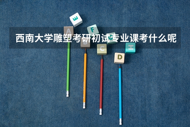 西南大学雕塑考研初试专业课考什么呢，难吗？
