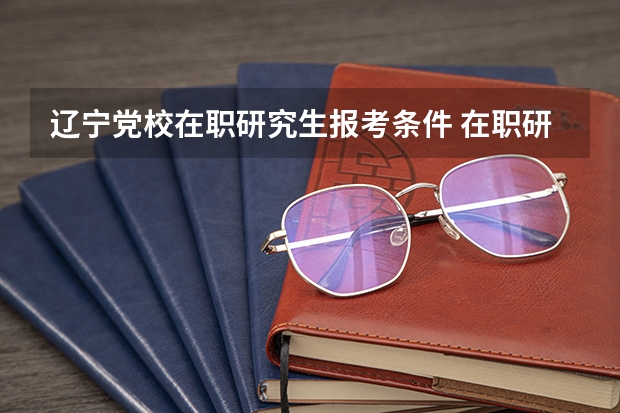 辽宁党校在职研究生报考条件 在职研究生的报考条件和考试难度