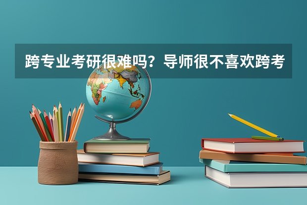 跨专业考研很难吗？导师很不喜欢跨考的吗？