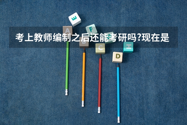 考上教师编制之后还能考研吗?现在是不是没有在职研究生了，编制和研究生一定得选择一样吗?