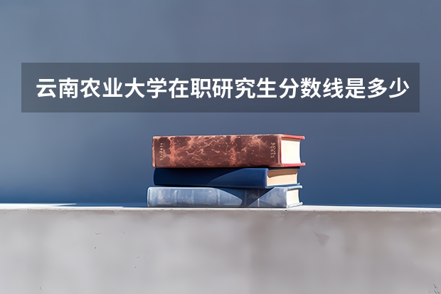 云南农业大学在职研究生分数线是多少？