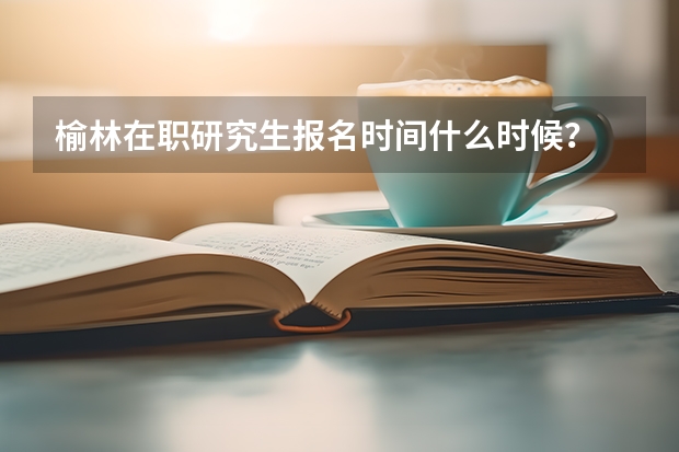榆林在职研究生报名时间什么时候？