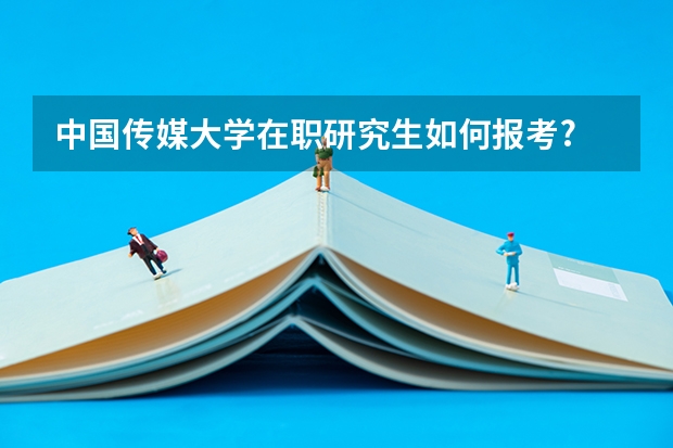 中国传媒大学在职研究生如何报考?