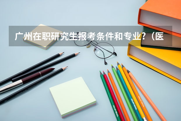 广州在职研究生报考条件和专业?（医学在职研究生报考条件及流程）