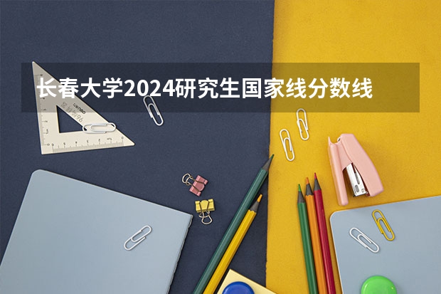 长春大学2024研究生国家线分数线是多少