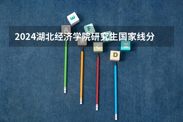 2024湖北经济学院研究生国家线分数线预测